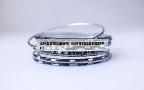 冰种翡翠糯冰最好吗（冰糯种的翡翠到底好不好）