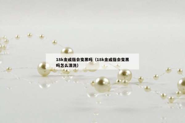8k金戒指会变黑吗（18k金戒指会变黑吗怎么清洗）"