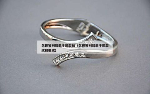 怎样鉴别翡翠手镯裂纹（怎样鉴别翡翠手镯裂纹和裂纹）