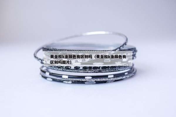 黄金和k金颜色有区别吗（黄金和k金颜色有区别吗图片）