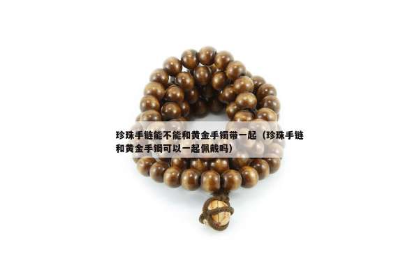 珍珠手链能不能和黄金手镯带一起（珍珠手链和黄金手镯可以一起佩戴吗）