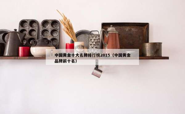 中国黄金十大名牌排行榜2015（中国黄金品牌前十名）