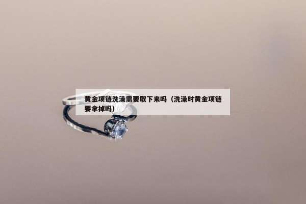 黄金项链洗澡需要取下来吗（洗澡时黄金项链要拿掉吗）