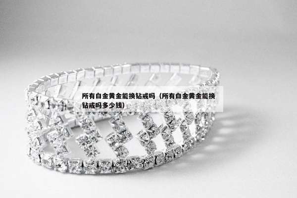 所有白金黄金能换钻戒吗（所有白金黄金能换钻戒吗多少钱）