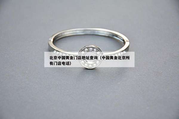 北京中国黄金门店地址查询（中国黄金北京所有门店电话）