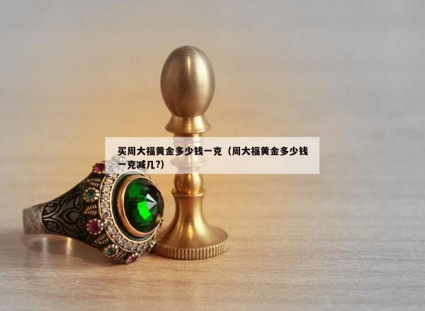 买周大福黄金多少钱一克（周大福黄金多少钱一克减几?）