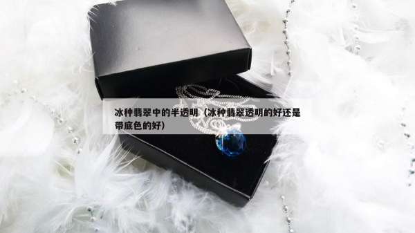 冰种翡翠中的半透明（冰种翡翠透明的好还是带底色的好）