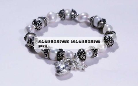 怎么去除翡翠里的棉絮（怎么去除翡翠里的棉絮味道）