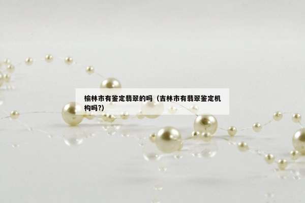 榆林市有鉴定翡翠的吗（吉林市有翡翠鉴定机构吗?）