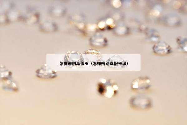 怎样辨别真假玉（怎样辨别真假玉溪）