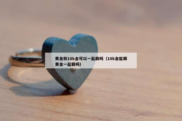 黄金和18k金可以一起戴吗（18k金能跟黄金一起戴吗）