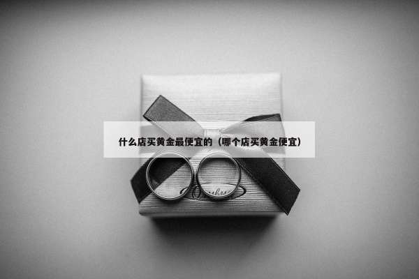 什么店买黄金最便宜的（哪个店买黄金便宜）