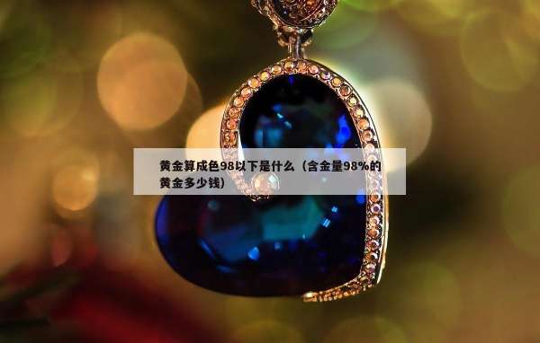 黄金算成色98以下是什么（含金量98%的黄金多少钱）