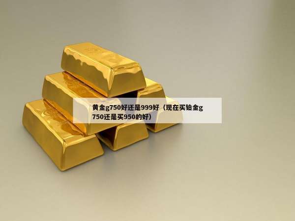 黄金g750好还是999好（现在买铂金g750还是买950的好）