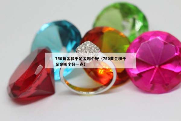 50黄金和千足金哪个好（750黄金和千足金哪个好一点）"
