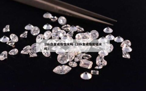 18k白金戒指怕水吗（18k金戒指能碰水吗）