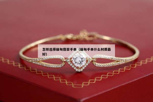 怎样选择缅甸翡翠手串（缅甸手串什么材质最好）