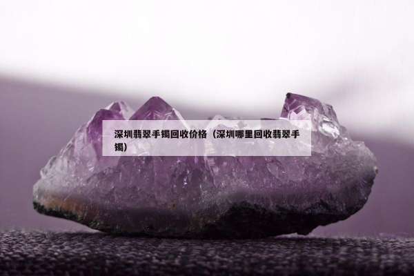 深圳翡翠手镯回收价格（深圳哪里回收翡翠手镯）