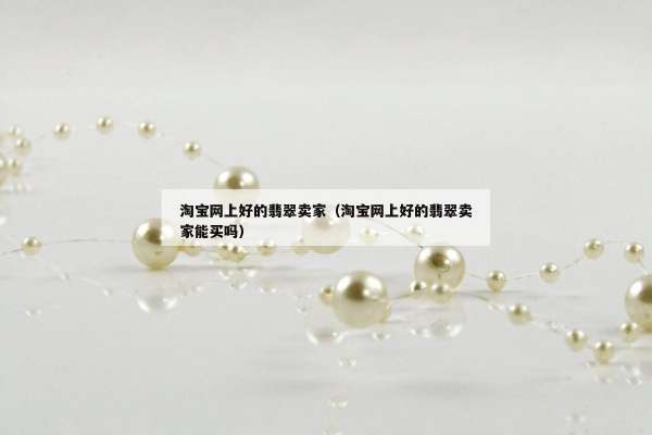 淘宝网上好的翡翠卖家（淘宝网上好的翡翠卖家能买吗）