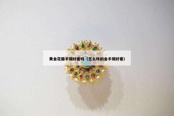 黄金花瓣手镯好看吗（怎么样的金手镯好看）