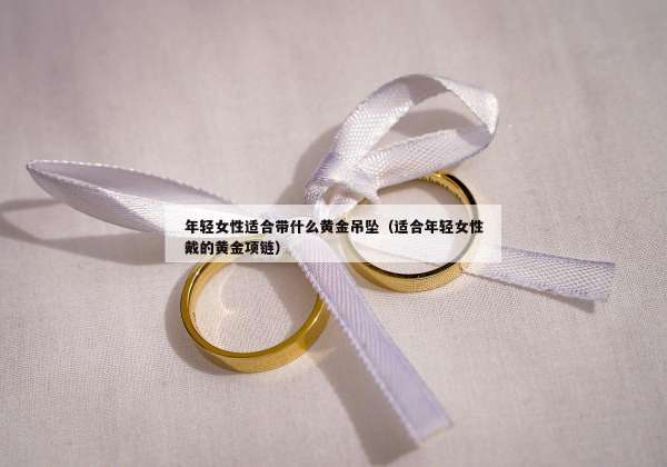 年轻女性适合带什么黄金吊坠（适合年轻女性戴的黄金项链）