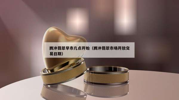 腾冲翡翠早市几点开始（腾冲翡翠市场开放交易日期）