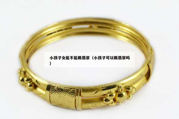 小孩子女能不能戴翡翠（小孩子可以戴翡翠吗）