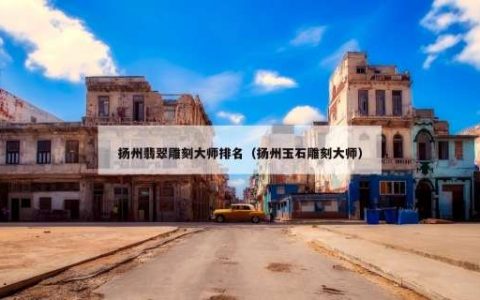 扬州翡翠雕刻大师排名（扬州玉石雕刻大师）