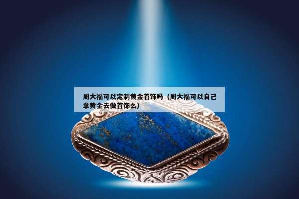 周大福可以定制黄金首饰吗（周大福可以自己拿黄金去做首饰么）
