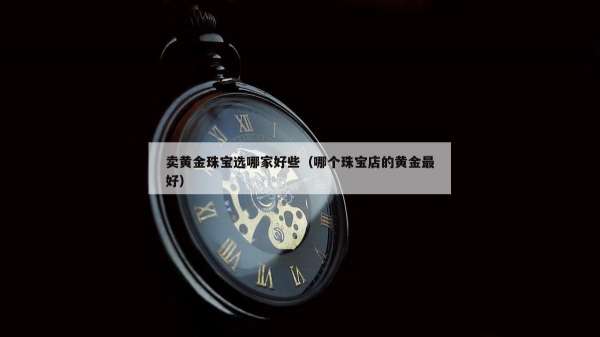 卖黄金珠宝选哪家好些（哪个珠宝店的黄金最好）