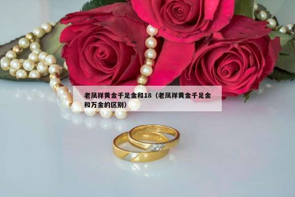 老凤祥黄金千足金和18（老凤祥黄金千足金和万金的区别）