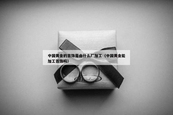 中国黄金的首饰是由什么厂加工（中国黄金能加工首饰吗）