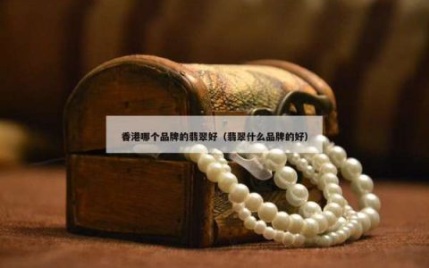 香港哪个品牌的翡翠好（翡翠什么品牌的好）