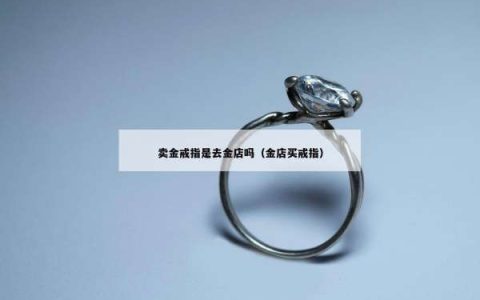 卖金戒指是去金店吗（金店买戒指）