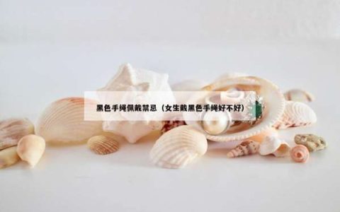 黑色手绳佩戴禁忌（女生戴黑色手绳好不好）
