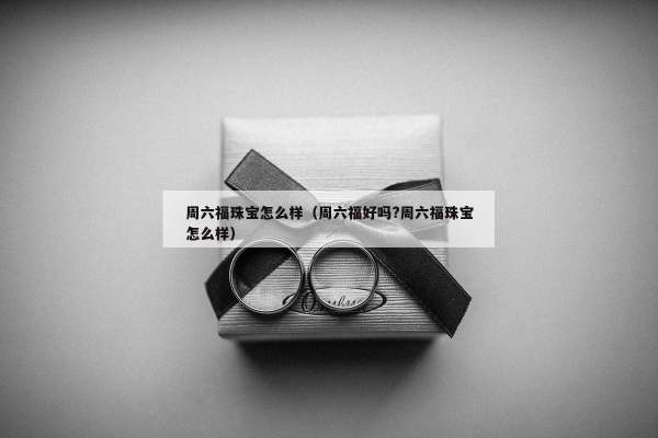 周六福珠宝怎么样（周六福好吗?周六福珠宝怎么样）
