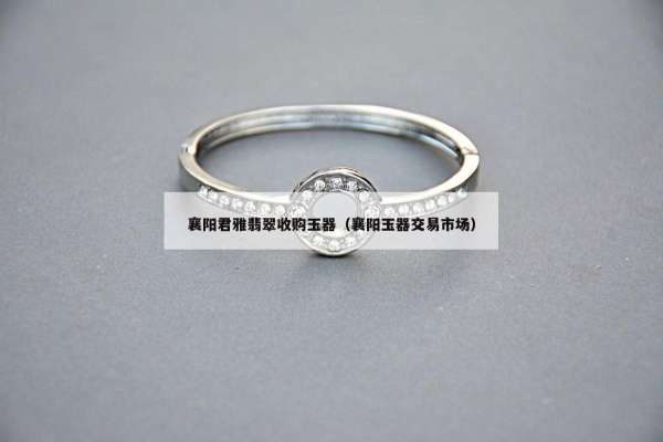 襄阳君雅翡翠收购玉器（襄阳玉器交易市场）