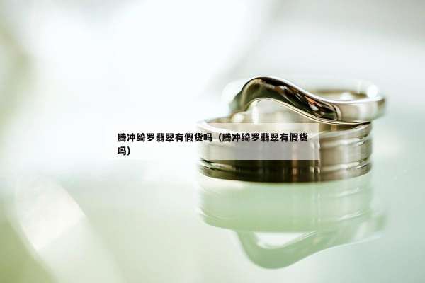 腾冲绮罗翡翠有假货吗（腾冲绮罗翡翠有假货吗）