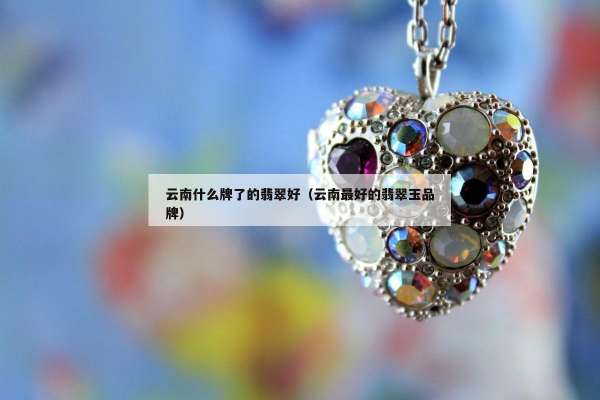 云南什么牌了的翡翠好（云南最好的翡翠玉品牌）