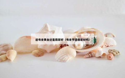 送母亲黄金还是翡翠好（母亲节送翡翠好吗）