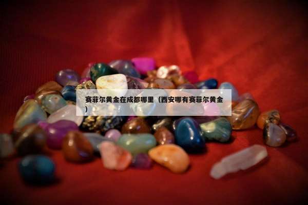 赛菲尔黄金在成都哪里（西安哪有赛菲尔黄金）
