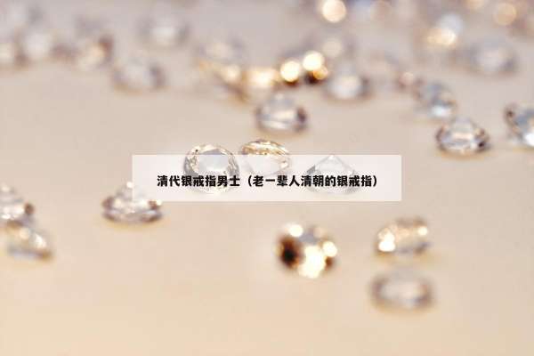 清代银戒指男士（老一辈人清朝的银戒指）