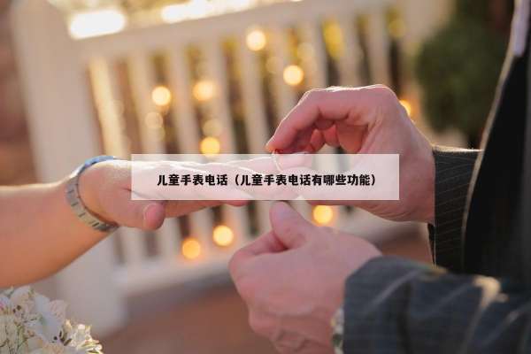 儿童手表电话（儿童手表电话有哪些功能）