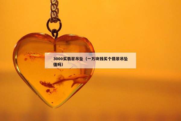 000买翡翠吊坠（一万块钱买个翡翠吊坠值吗）"