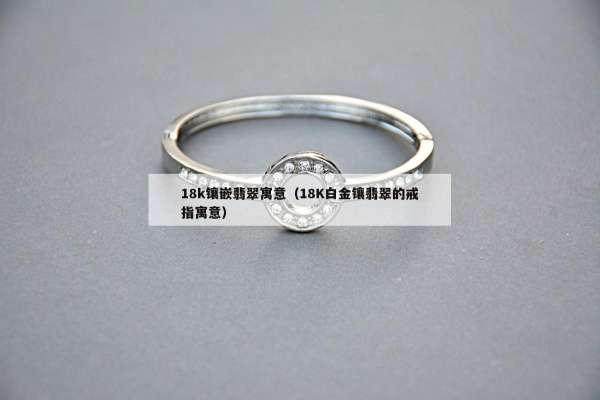 8k镶嵌翡翠寓意（18K白金镶翡翠的戒指寓意）"