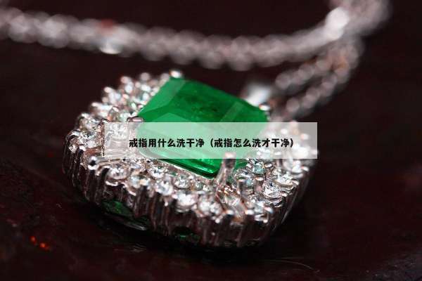 戒指用什么洗干净（戒指怎么洗才干净）