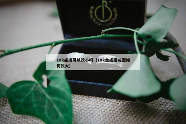 8k戒指可以改小吗（18k金戒指戒圈如何改大）"