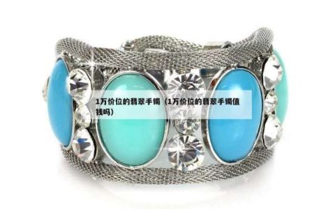 1万价位的翡翠手镯（1万价位的翡翠手镯值钱吗）