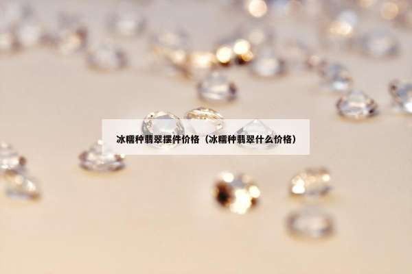冰糯种翡翠摆件价格（冰糯种翡翠什么价格）