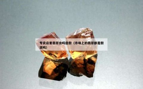 专卖店里翡翠会吗造假（市场上的翡翠都是假货吗）